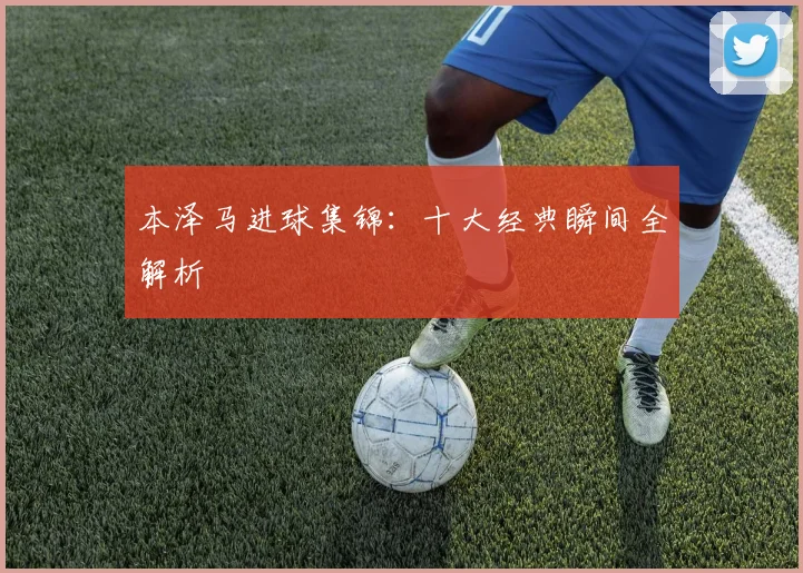 本泽马进球集锦：十大经典瞬间全解析
