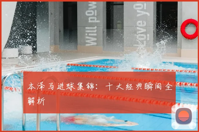 本泽马进球集锦：十大经典瞬间全解析