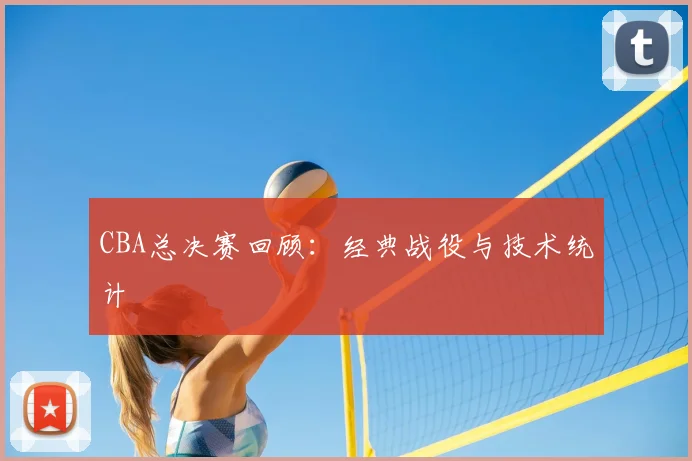 CBA总决赛回顾：经典战役与技术统计