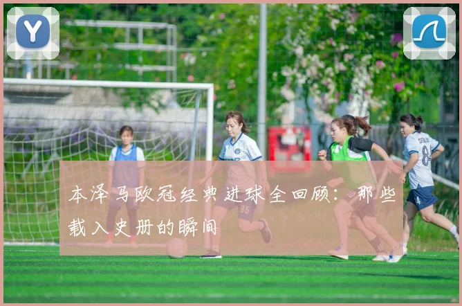 本泽马欧冠经典进球全回顾:那些载入史册的瞬间