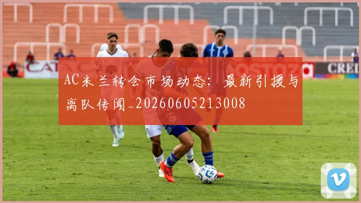 AC米兰转会市场动态：最新引援与离队传闻_20260605213008