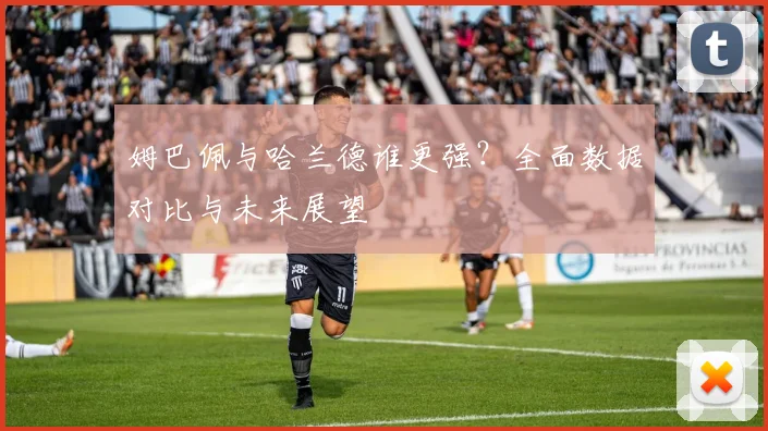 姆巴佩与哈兰德谁更强？全面数据对比与未来展望