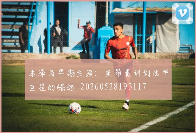 本泽马早期生涯：里昂青训到法甲巨星的崛起_20260528193117