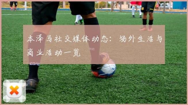 本泽马社交媒体动态：场外生活与商业活动一览
