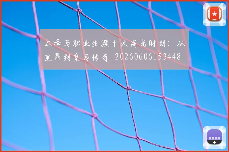 本泽马职业生涯十大高光时刻：从里昂到皇马传奇_20260606153448