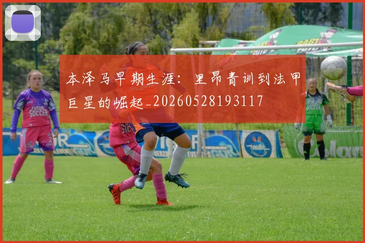 本泽马早期生涯:里昂青训到法甲巨星的崛起_20260528193117