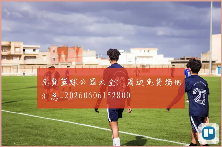 免费篮球公园大全：周边免费场地汇总_20260606152800