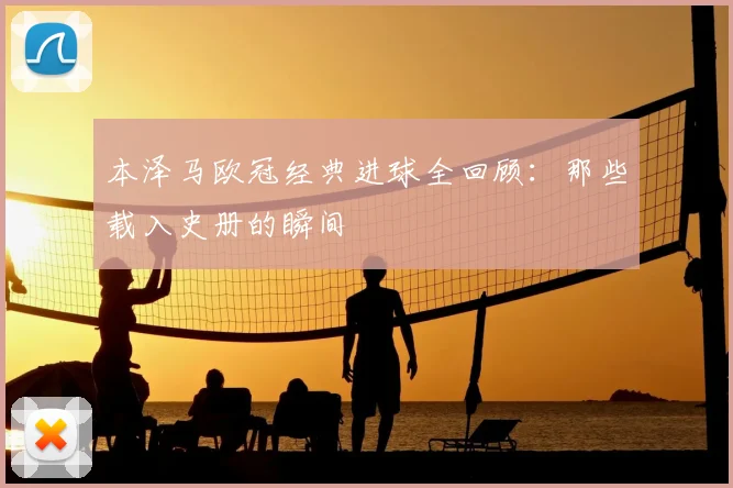 本泽马欧冠经典进球全回顾:那些载入史册的瞬间
